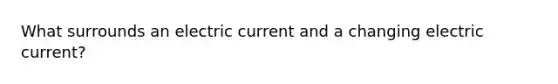 What surrounds an electric current and a changing electric current?