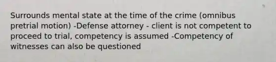 Surrounds mental state at the time of the crime (omnibus pretrial motion) -Defense attorney - client is not competent to proceed to trial, competency is assumed -Competency of witnesses can also be questioned