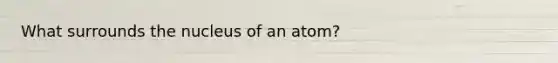 What surrounds the nucleus of an atom?