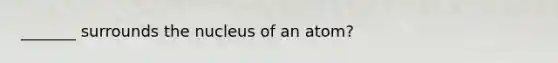 _______ surrounds the nucleus of an atom?