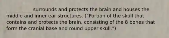 ______ ____ surrounds and protects the brain and houses the middle and inner ear structures. ("Portion of the skull that contains and protects the brain, consisting of the 8 bones that form the cranial base and round upper skull.")