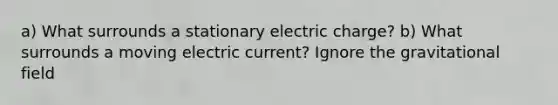 a) What surrounds a stationary electric charge? b) What surrounds a moving electric current? Ignore the gravitational field