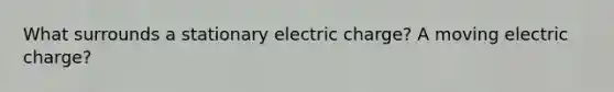 What surrounds a stationary electric charge? A moving electric charge?