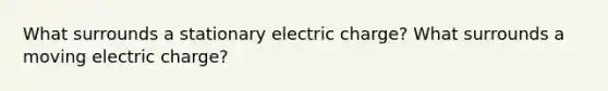 What surrounds a stationary electric charge? What surrounds a moving electric charge?