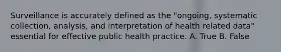 Surveillance is accurately defined as the "ongoing, systematic collection, analysis, and interpretation of health related data" essential for effective public health practice. A. True B. False