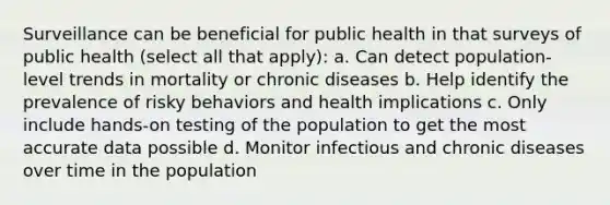 Surveillance can be beneficial for public health in that surveys of public health (select all that apply): a. Can detect population-level trends in mortality or chronic diseases b. Help identify the prevalence of risky behaviors and health implications c. Only include hands-on testing of the population to get the most accurate data possible d. Monitor infectious and chronic diseases over time in the population