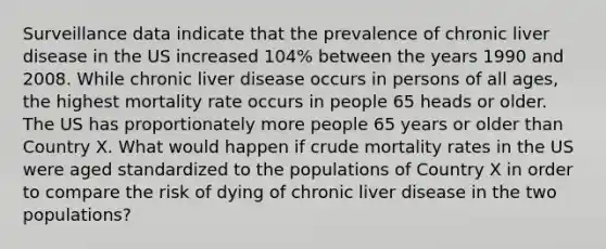 Surveillance data indicate that the prevalence of chronic liver disease in the US increased 104% between the years 1990 and 2008. While chronic liver disease occurs in persons of all ages, the highest mortality rate occurs in people 65 heads or older. The US has proportionately more people 65 years or older than Country X. What would happen if crude mortality rates in the US were aged standardized to the populations of Country X in order to compare the risk of dying of chronic liver disease in the two populations?