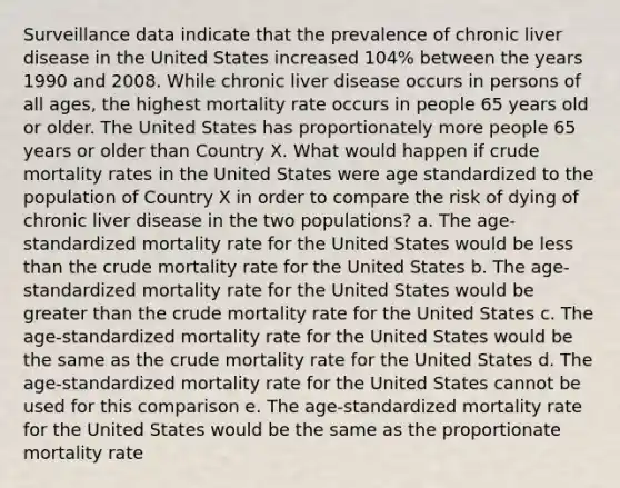 Surveillance data indicate that the prevalence of chronic liver disease in the United States increased 104% between the years 1990 and 2008. While chronic liver disease occurs in persons of all ages, the highest mortality rate occurs in people 65 years old or older. The United States has proportionately more people 65 years or older than Country X. What would happen if crude mortality rates in the United States were age standardized to the population of Country X in order to compare the risk of dying of chronic liver disease in the two populations? a. The age-standardized mortality rate for the United States would be less than the crude mortality rate for the United States b. The age-standardized mortality rate for the United States would be greater than the crude mortality rate for the United States c. The age-standardized mortality rate for the United States would be the same as the crude mortality rate for the United States d. The age-standardized mortality rate for the United States cannot be used for this comparison e. The age-standardized mortality rate for the United States would be the same as the proportionate mortality rate