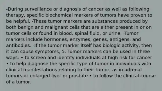 -During surveillance or diagnosis of cancer as well as following therapy, specific biochemical markers of tumors have proven to be helpful. -These tumor markers are substances produced by both benign and malignant cells that are either present in or on tumor cells or found in blood, spinal fluid, or urine. -Tumor markers include hormones, enzymes, genes, antigens, and antibodies. -If the tumor marker itself has biologic activity, then it can cause symptoms, 5. Tumor markers can be used in three ways: • to screen and identify individuals at high risk for cancer • to help diagnose the specific type of tumor in individuals with clinical manifestations relating to their tumor, as in adrenal tumors or enlarged liver or prostate • to follow the clinical course of a tumor.