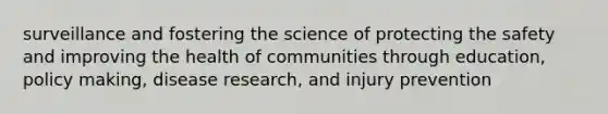 surveillance and fostering the science of protecting the safety and improving the health of communities through education, policy making, disease research, and injury prevention