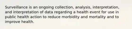 Surveillance is an ongoing collection, analysis, interpretation, and interpretation of data regarding a health event for use in public health action to reduce morbidity and mortality and to improve health.