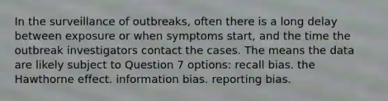 In the surveillance of outbreaks, often there is a long delay between exposure or when symptoms start, and the time the outbreak investigators contact the cases. The means the data are likely subject to Question 7 options: recall bias. the Hawthorne effect. information bias. reporting bias.