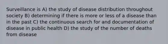 Surveillance is A) the study of disease distribution throughout society B) determining if there is more or less of a disease than in the past C) the continuous search for and documentation of disease in public health D) the study of the number of deaths from disease