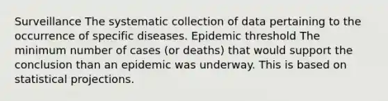 Surveillance The systematic collection of data pertaining to the occurrence of specific diseases. Epidemic threshold The minimum number of cases (or deaths) that would support the conclusion than an epidemic was underway. This is based on statistical projections.