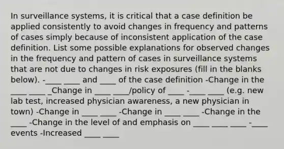 In surveillance systems, it is critical that a case definition be applied consistently to avoid changes in frequency and patterns of cases simply because of inconsistent application of the case definition. List some possible explanations for observed changes in the frequency and pattern of cases in surveillance systems that are not due to changes in risk exposures (fill in the blanks below). -____ ____ and ____ of the case definition -Change in the ____ ____ _Change in ____ ____/policy of ____ -____ ____ (e.g. new lab test, increased physician awareness, a new physician in town) -Change in ____ ____ -Change in ____ ____ -Change in the ____ -Change in the level of and emphasis on ____ ____ ____ -____ events -Increased ____ ____