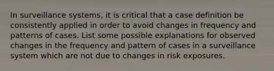 In surveillance systems, it is critical that a case definition be consistently applied in order to avoid changes in frequency and patterns of cases. List some possible explanations for observed changes in the frequency and pattern of cases in a surveillance system which are not due to changes in risk exposures.