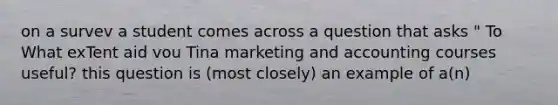 on a survev a student comes across a question that asks " To What exTent aid vou Tina marketing and accounting courses useful? this question is (most closely) an example of a(n)