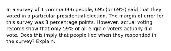 In a survey of 1 comma 006 ​people, 695 ​(or 69​%) said that they voted in a particular presidential election. The margin of error for this survey was 3 percentage points.​ However, actual voting records show that only 59​% of all eligible voters actually did vote. Does this imply that people lied when they responded in the​ survey? Explain.