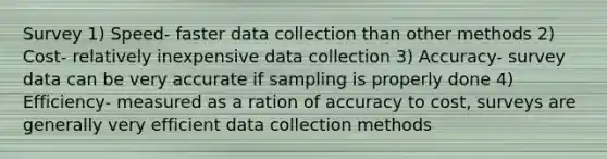 Survey 1) Speed- faster data collection than other methods 2) Cost- relatively inexpensive data collection 3) Accuracy- survey data can be very accurate if sampling is properly done 4) Efficiency- measured as a ration of accuracy to cost, surveys are generally very efficient data collection methods