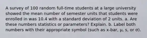 A survey of 100 random​ full-time students at a large university showed the mean number of semester units that students were enrolled in was 10.4 with a <a href='https://www.questionai.com/knowledge/kqGUr1Cldy-standard-deviation' class='anchor-knowledge'>standard deviation</a> of 2 units. a. Are these numbers statistics or​ parameters? Explain. b. Label both numbers with their appropriate symbol​ (such as x-bar, μ​, ​s, or σ​).