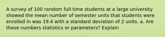 A survey of 100 random​ full-time students at a large university showed the mean number of semester units that students were enrolled in was 19.4 with a standard deviation of 2 units. a. Are these numbers statistics or​ parameters? Explain