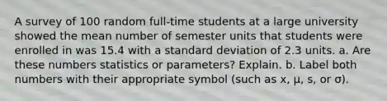 A survey of 100 random​ full-time students at a large university showed the mean number of semester units that students were enrolled in was 15.4 with a standard deviation of 2.3 units. a. Are these numbers statistics or​ parameters? Explain. b. Label both numbers with their appropriate symbol​ (such as x​, μ​, ​s, or σ​).