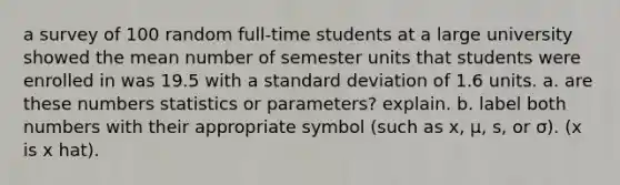 a survey of 100 random​ full-time students at a large university showed the mean number of semester units that students were enrolled in was 19.5 with a <a href='https://www.questionai.com/knowledge/kqGUr1Cldy-standard-deviation' class='anchor-knowledge'>standard deviation</a> of 1.6 units. a. are these numbers statistics or​ parameters? explain. b. label both numbers with their appropriate symbol​ (such as x​, μ​, ​s, or σ​). (x is x hat).