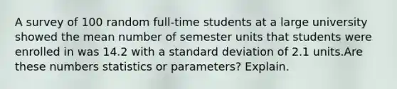 A survey of 100 random​ full-time students at a large university showed the mean number of semester units that students were enrolled in was 14.2 with a <a href='https://www.questionai.com/knowledge/kqGUr1Cldy-standard-deviation' class='anchor-knowledge'>standard deviation</a> of 2.1 units.Are these numbers statistics or​ parameters? Explain.