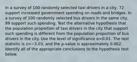 In a survey of 100 randomly selected taxi drivers in a city, 72 support increased government spending on roads and bridges. In a survey of 100 randomly selected bus drivers in the same city, 89 support such spending. Test the alternative hypothesis that the population proportion of taxi drivers in the city that support such spending is different from the population proportion of bus drivers in the city. Use the level of significance α=0.01. <a href='https://www.questionai.com/knowledge/kzeQt8hpQB-the-test-statistic' class='anchor-knowledge'>the test statistic</a> is z≈−3.03, and the p-value is approximately 0.002. Identify all of the appropriate conclusions to the hypothesis test below.