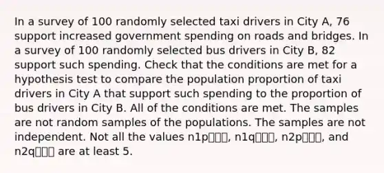 In a survey of 100 randomly selected taxi drivers in City A, 76 support increased government spending on roads and bridges. In a survey of 100 randomly selected bus drivers in City B, 82 support such spending. Check that the conditions are met for a hypothesis test to compare the population proportion of taxi drivers in City A that support such spending to the proportion of bus drivers in City B. All of the conditions are met. The samples are not random samples of the populations. The samples are not independent. Not all the values n1p⎯⎯⎯, n1q⎯⎯⎯, n2p⎯⎯⎯, and n2q⎯⎯⎯ are at least 5.