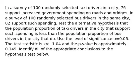 In a survey of 100 randomly selected taxi drivers in a city, 76 support increased government spending on roads and bridges. In a survey of 100 randomly selected bus drivers in the same city, 82 support such spending. Test the alternative hypothesis that the population proportion of taxi drivers in the city that support such spending is less than the population proportion of bus drivers in the city that do. Use the level of significance α=0.05. The test statistic is z≈−1.04 and the p-value is approximately 0.149. Identify all of the appropriate conclusions to the hypothesis test below.