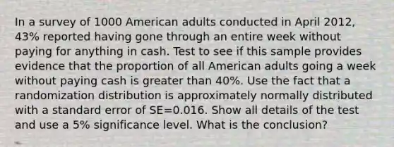 In a survey of 1000 American adults conducted in April 2012, 43% reported having gone through an entire week without paying for anything in cash. Test to see if this sample provides evidence that the proportion of all American adults going a week without paying cash is <a href='https://www.questionai.com/knowledge/ktgHnBD4o3-greater-than' class='anchor-knowledge'>greater than</a> 40%. Use the fact that a randomization distribution is approximately normally distributed with a standard error of SE=0.016. Show all details of the test and use a 5% significance level. What is the conclusion?