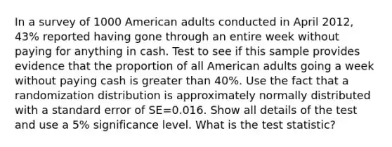 In a survey of 1000 American adults conducted in April 2012, 43% reported having gone through an entire week without paying for anything in cash. Test to see if this sample provides evidence that the proportion of all American adults going a week without paying cash is <a href='https://www.questionai.com/knowledge/ktgHnBD4o3-greater-than' class='anchor-knowledge'>greater than</a> 40%. Use the fact that a randomization distribution is approximately normally distributed with a standard error of SE=0.016. Show all details of the test and use a 5% significance level. What is <a href='https://www.questionai.com/knowledge/kzeQt8hpQB-the-test-statistic' class='anchor-knowledge'>the test statistic</a>?