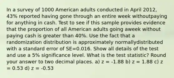 In a survey of 1000 American adults conducted in April 2012, 43% reported having gone through an entire week withoutpaying for anything in cash. Test to see if this sample provides evidence that the proportion of all American adults going aweek without paying cash is greater than 40%. Use the fact that a randomization distribution is approximately normallydistributed with a standard error of SE=0.016. Show all details of the test and use a 5% significance level. What is the test statistic? Round your answer to two decimal places. a) z = -1.88 b) z = 1.88 c) z = 0.53 d) z = -0.53