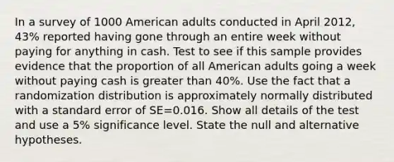 In a survey of 1000 American adults conducted in April 2012, 43% reported having gone through an entire week without paying for anything in cash. Test to see if this sample provides evidence that the proportion of all American adults going a week without paying cash is greater than 40%. Use the fact that a randomization distribution is approximately normally distributed with a standard error of SE=0.016. Show all details of the test and use a 5% significance level. State the null and alternative hypotheses.