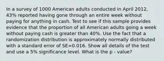 In a survey of 1000 American adults conducted in April 2012, 43% reported having gone through an entire week without paying for anything in cash. Test to see if this sample provides evidence that the proportion of all American adults going a week without paying cash is greater than 40%. Use the fact that a randomization distribution is approximately normally distributed with a standard error of SE=0.016. Show all details of the test and use a 5% significance level. What is the p - value?