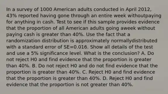 In a survey of 1000 American adults conducted in April 2012, 43% reported having gone through an entire week withoutpaying for anything in cash. Test to see if this sample provides evidence that the proportion of all American adults going aweek without paying cash is greater than 40%. Use the fact that a randomization distribution is approximately normallydistributed with a standard error of SE=0.016. Show all details of the test and use a 5% significance level. What is the conclusion? A. Do not reject H0 and find evidence that the proportion is greater than 40%. B. Do not reject H0 and do not find evidence that the proportion is greater than 40%. C. Reject H0 and find evidence that the proportion is greater than 40%. D. Reject H0 and find evidence that the proportion is not greater than 40%.