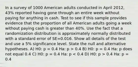 In a survey of 1000 American adults conducted in April 2012, 43% reported having gone through an entire week without paying for anything in cash. Test to see if this sample provides evidence that the proportion of all American adults going a week without paying cash is <a href='https://www.questionai.com/knowledge/ktgHnBD4o3-greater-than' class='anchor-knowledge'>greater than</a> 40%. Use the fact that a randomization distribution is approximately normally distributed with a standard error of SE=0.016. Show all details of the test and use a 5% significance level. State the null and alternative hypotheses. A) H0: p = 0.4 Ha: p > 0.4 B) H0: p = 0.4 Ha: p does not equal 0.4 C) H0: p = 0.4 Ha: p 0.4 Ha: p = 0.4