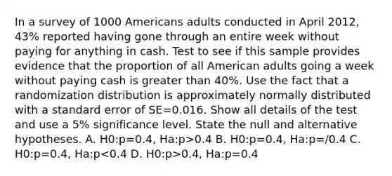 In a survey of 1000 Americans adults conducted in April 2012, 43% reported having gone through an entire week without paying for anything in cash. Test to see if this sample provides evidence that the proportion of all American adults going a week without paying cash is greater than 40%. Use the fact that a randomization distribution is approximately normally distributed with a standard error of SE=0.016. Show all details of the test and use a 5% significance level. State the null and alternative hypotheses. A. H0:p=0.4, Ha:p>0.4 B. H0:p=0.4, Ha:p=/0.4 C. H0:p=0.4, Ha:p 0.4, Ha:p=0.4