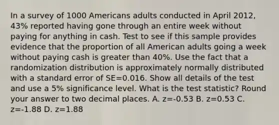 In a survey of 1000 Americans adults conducted in April 2012, 43% reported having gone through an entire week without paying for anything in cash. Test to see if this sample provides evidence that the proportion of all American adults going a week without paying cash is <a href='https://www.questionai.com/knowledge/ktgHnBD4o3-greater-than' class='anchor-knowledge'>greater than</a> 40%. Use the fact that a randomization distribution is approximately normally distributed with a standard error of SE=0.016. Show all details of the test and use a 5% significance level. What is <a href='https://www.questionai.com/knowledge/kzeQt8hpQB-the-test-statistic' class='anchor-knowledge'>the test statistic</a>? Round your answer to two decimal places. A. z=-0.53 B. z=0.53 C. z=-1.88 D. z=1.88