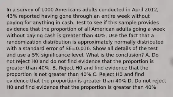 In a survey of 1000 Americans adults conducted in April 2012, 43% reported having gone through an entire week without paying for anything in cash. Test to see if this sample provides evidence that the proportion of all American adults going a week without paying cash is <a href='https://www.questionai.com/knowledge/ktgHnBD4o3-greater-than' class='anchor-knowledge'>greater than</a> 40%. Use the fact that a randomization distribution is approximately normally distributed with a standard error of SE=0.016. Show all details of the test and use a 5% significance level. What is the conclusion? A. Do not reject H0 and do not find evidence that the proportion is greater than 40%. B. Reject H0 and find evidence that the proportion is not greater than 40% C. Reject H0 and find evidence that the proportion is greater than 40% D. Do not reject H0 and find evidence that the proportion is greater than 40%