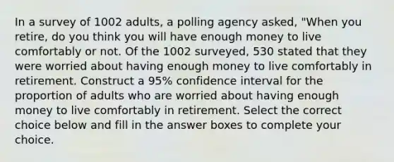 In a survey of 1002 adults, a polling agency​ asked, "When you​ retire, do you think you will have enough money to live comfortably or not. Of the 1002 surveyed, 530 stated that they were worried about having enough money to live comfortably in retirement. Construct a 95​% confidence interval for the proportion of adults who are worried about having enough money to live comfortably in retirement. Select the correct choice below and fill in the answer boxes to complete your choice.