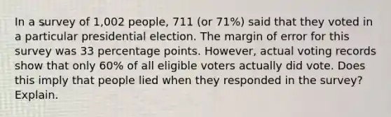 In a survey of 1,002 ​people, 711 ​(or 71​%) said that they voted in a particular presidential election. The margin of error for this survey was 33 percentage points.​ However, actual voting records show that only 60​% of all eligible voters actually did vote. Does this imply that people lied when they responded in the​ survey? Explain.