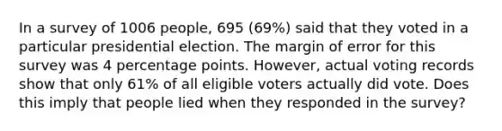 In a survey of 1006 people, 695 (69%) said that they voted in a particular presidential election. The margin of error for this survey was 4 percentage points. However, actual voting records show that only 61% of all eligible voters actually did vote. Does this imply that people lied when they responded in the survey?