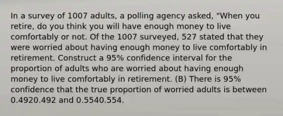 In a survey of 1007 ​adults, a polling agency​ asked, "When you​ retire, do you think you will have enough money to live comfortably or not. Of the 1007 ​surveyed, 527 stated that they were worried about having enough money to live comfortably in retirement. Construct a 95​% confidence interval for the proportion of adults who are worried about having enough money to live comfortably in retirement. (B) There is 95​% confidence that the true proportion of worried adults is between 0.4920.492 and 0.5540.554.