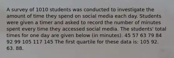 A survey of 1010 students was conducted to investigate the amount of time they spend on social media each day. Students were given a timer and asked to record the number of minutes spent every time they accessed social media. The students' total times for one day are given below (in minutes). 45 57 63 79 84 92 99 105 117 145 The first quartile for these data is: 105 92. 63. 88.