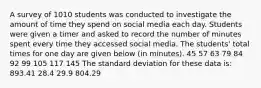 A survey of 1010 students was conducted to investigate the amount of time they spend on social media each day. Students were given a timer and asked to record the number of minutes spent every time they accessed social media. The students' total times for one day are given below (in minutes). 45 57 63 79 84 92 99 105 117 145 The standard deviation for these data is: 893.41 28.4 29.9 804.29