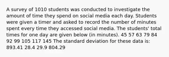 A survey of 1010 students was conducted to investigate the amount of time they spend on social media each day. Students were given a timer and asked to record the number of minutes spent every time they accessed social media. The students' total times for one day are given below (in minutes). 45 57 63 79 84 92 99 105 117 145 The standard deviation for these data is: 893.41 28.4 29.9 804.29