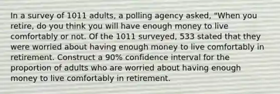 In a survey of 1011 ​adults, a polling agency​ asked, "When you​ retire, do you think you will have enough money to live comfortably or not. Of the 1011 ​surveyed, 533 stated that they were worried about having enough money to live comfortably in retirement. Construct a 90​% confidence interval for the proportion of adults who are worried about having enough money to live comfortably in retirement.