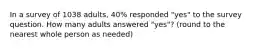 In a survey of 1038 adults, 40% responded "yes" to the survey question. How many adults answered "yes"? (round to the nearest whole person as needed)